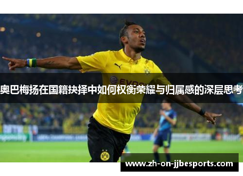 奥巴梅扬在国籍抉择中如何权衡荣耀与归属感的深层思考