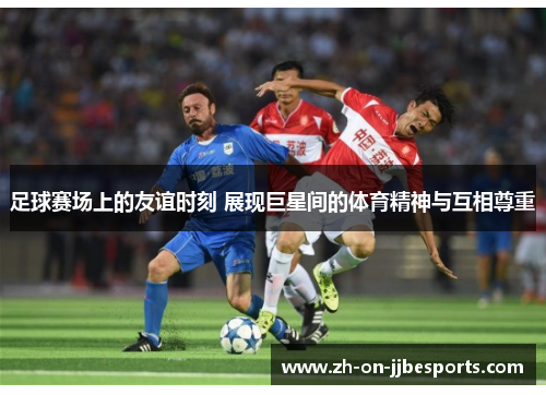 足球赛场上的友谊时刻 展现巨星间的体育精神与互相尊重