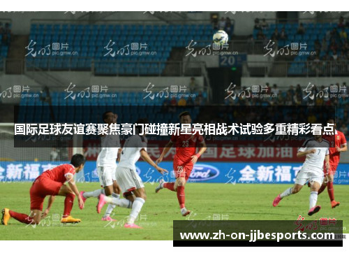 国际足球友谊赛聚焦豪门碰撞新星亮相战术试验多重精彩看点
