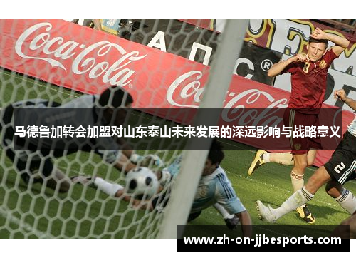 马德鲁加转会加盟对山东泰山未来发展的深远影响与战略意义