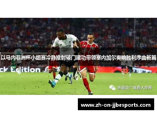 以马内非洲杯小组赛冷静推射破门建功带领塞内加尔奏响胜利序曲新篇