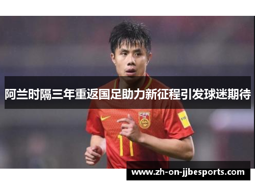 阿兰时隔三年重返国足助力新征程引发球迷期待