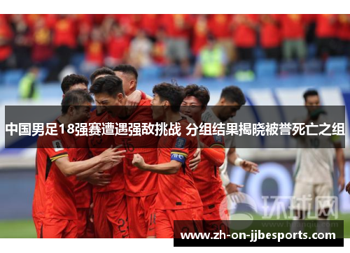 中国男足18强赛遭遇强敌挑战 分组结果揭晓被誉死亡之组 中国男足18强赛遭遇强敌挑战 分组结果揭晓被誉死亡之组